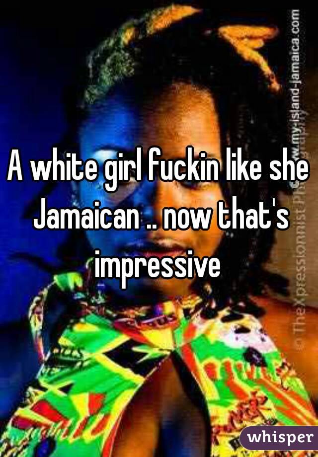 A white girl fuckin like she Jamaican .. now that's impressive 