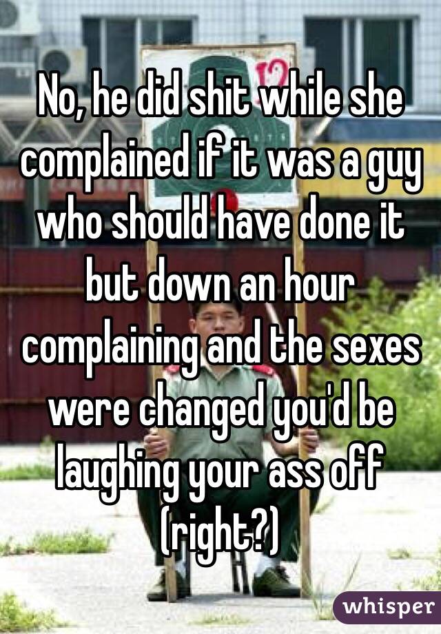 No, he did shit while she complained if it was a guy who should have done it but down an hour complaining and the sexes were changed you'd be laughing your ass off (right?)