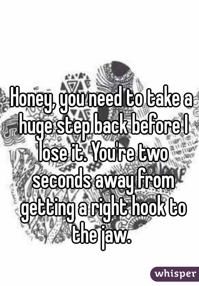 Honey, you need to take a huge step back before I lose it. You're two seconds away from getting a right hook to the jaw. 