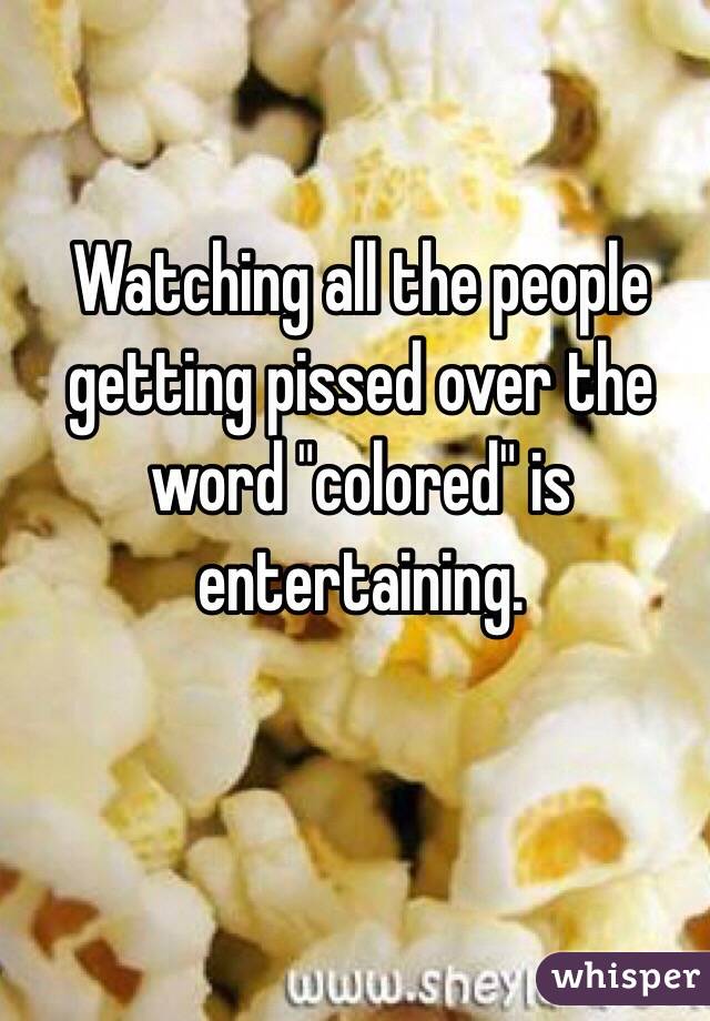 Watching all the people getting pissed over the word "colored" is entertaining. 