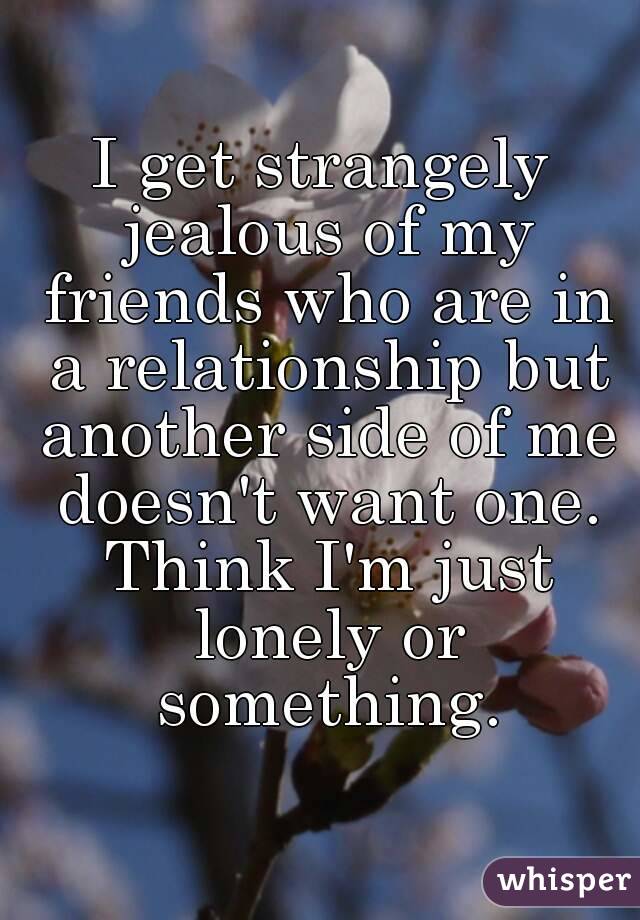 I get strangely jealous of my friends who are in a relationship but another side of me doesn't want one. Think I'm just lonely or something.