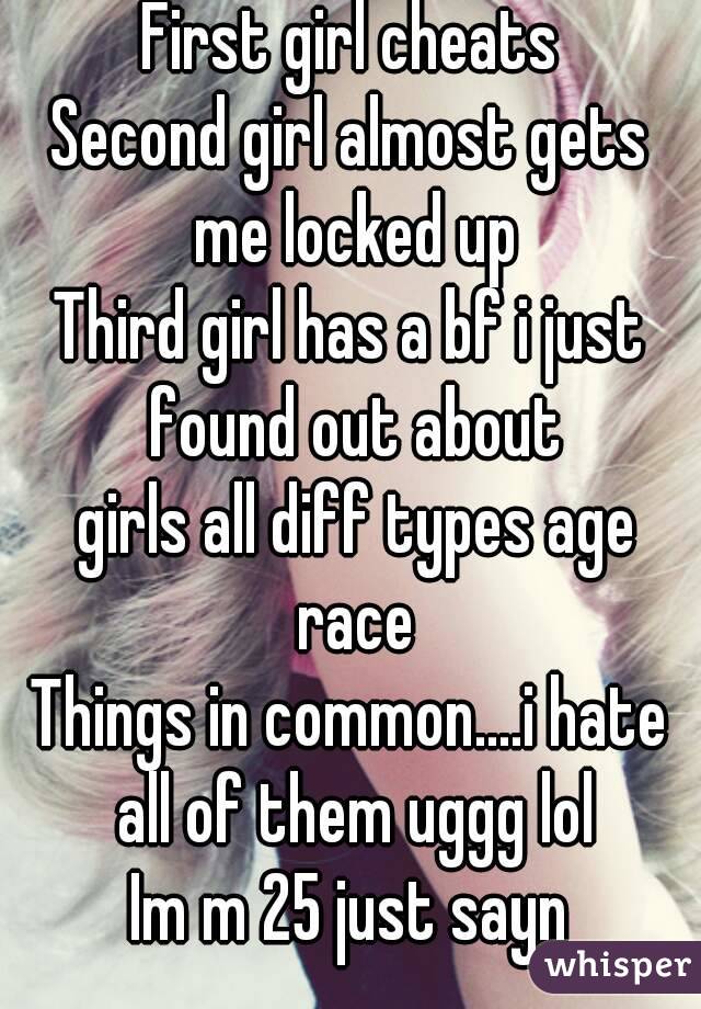 First girl cheats
Second girl almost gets me locked up
Third girl has a bf i just found out about
 girls all diff types age race
Things in common....i hate all of them uggg lol
Im m 25 just sayn