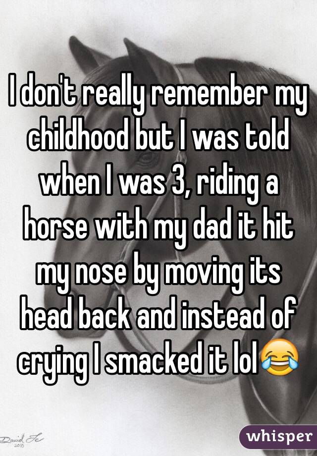 I don't really remember my childhood but I was told when I was 3, riding a horse with my dad it hit my nose by moving its head back and instead of crying I smacked it lol😂