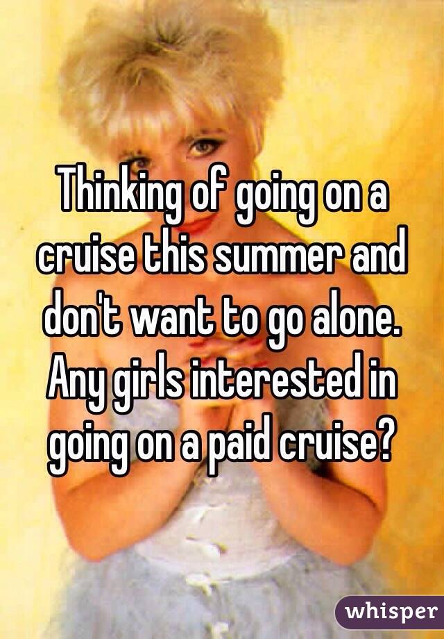 Thinking of going on a cruise this summer and don't want to go alone. Any girls interested in going on a paid cruise?