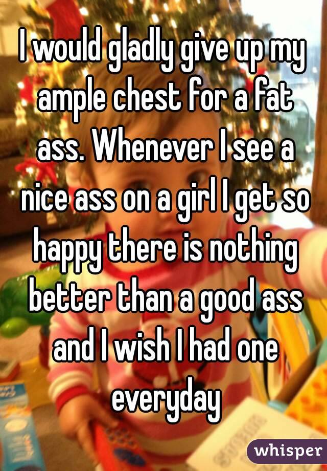 I would gladly give up my ample chest for a fat ass. Whenever I see a nice ass on a girl I get so happy there is nothing better than a good ass and I wish I had one everyday