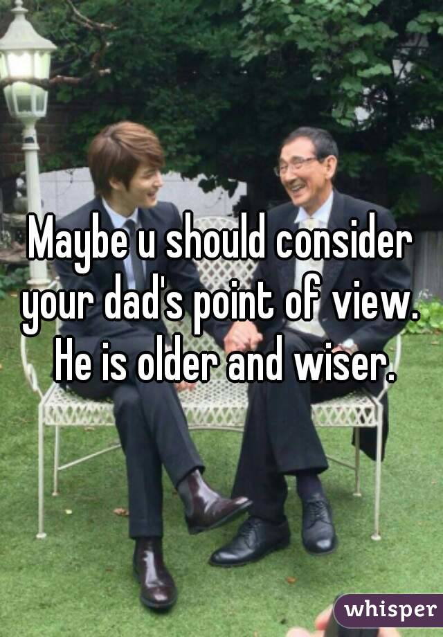 Maybe u should consider your dad's point of view.  He is older and wiser.