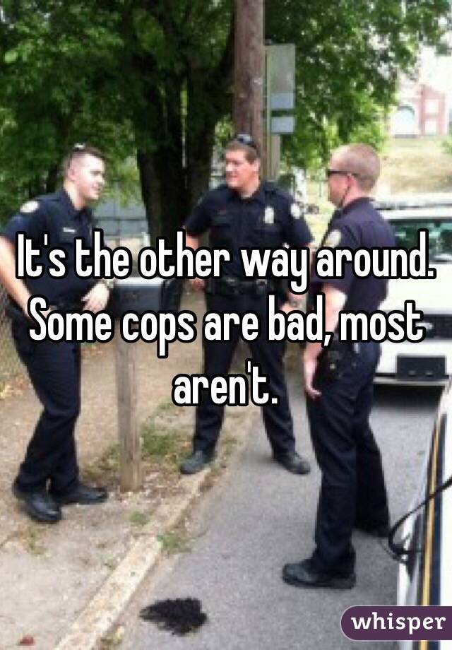 It's the other way around. Some cops are bad, most aren't. 