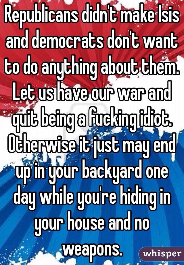 Republicans didn't make Isis and democrats don't want to do anything about them. Let us have our war and quit being a fucking idiot. Otherwise it just may end up in your backyard one day while you're hiding in your house and no weapons. 
