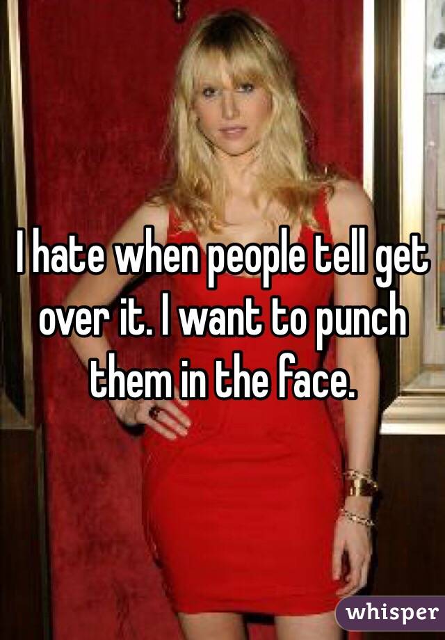 I hate when people tell get over it. I want to punch them in the face. 