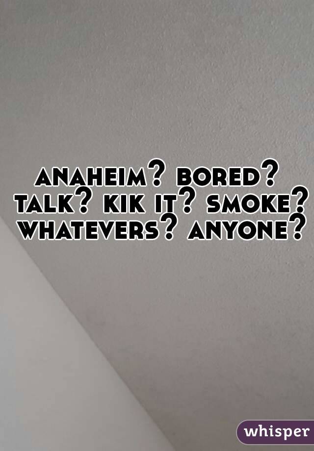 anaheim? bored? talk? kik it? smoke? whatevers? anyone? 