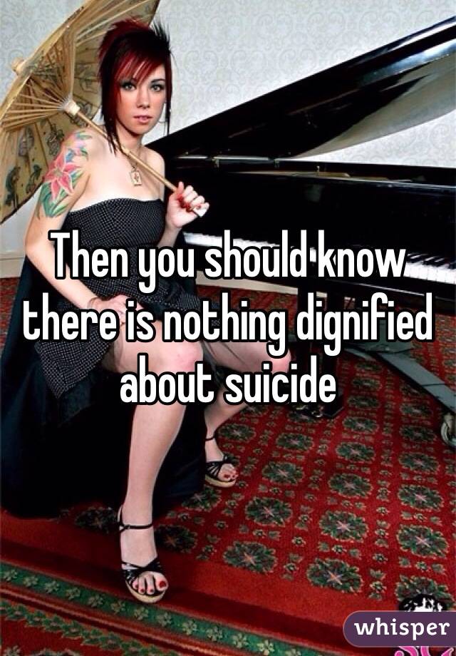 Then you should know there is nothing dignified about suicide