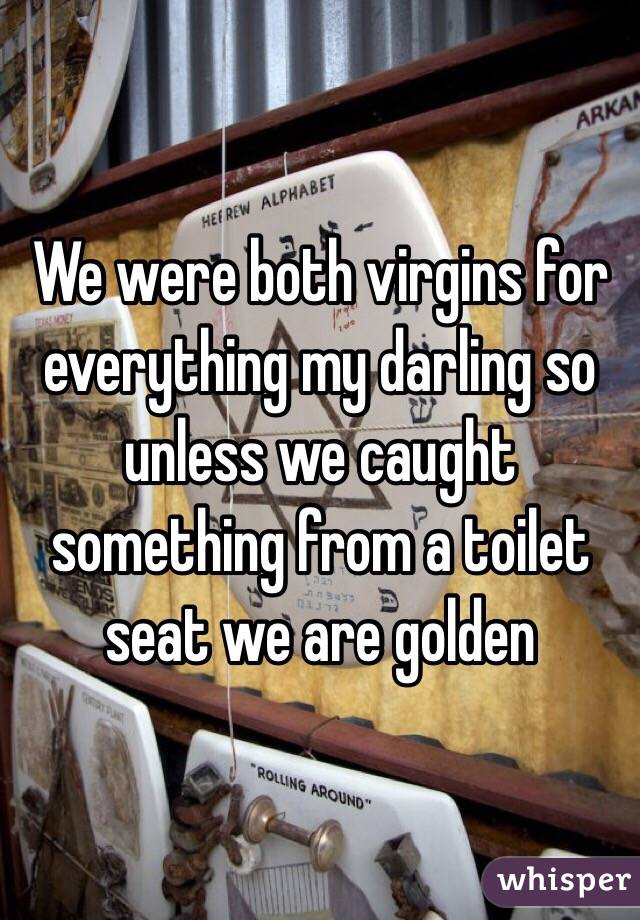 We were both virgins for everything my darling so unless we caught something from a toilet seat we are golden 