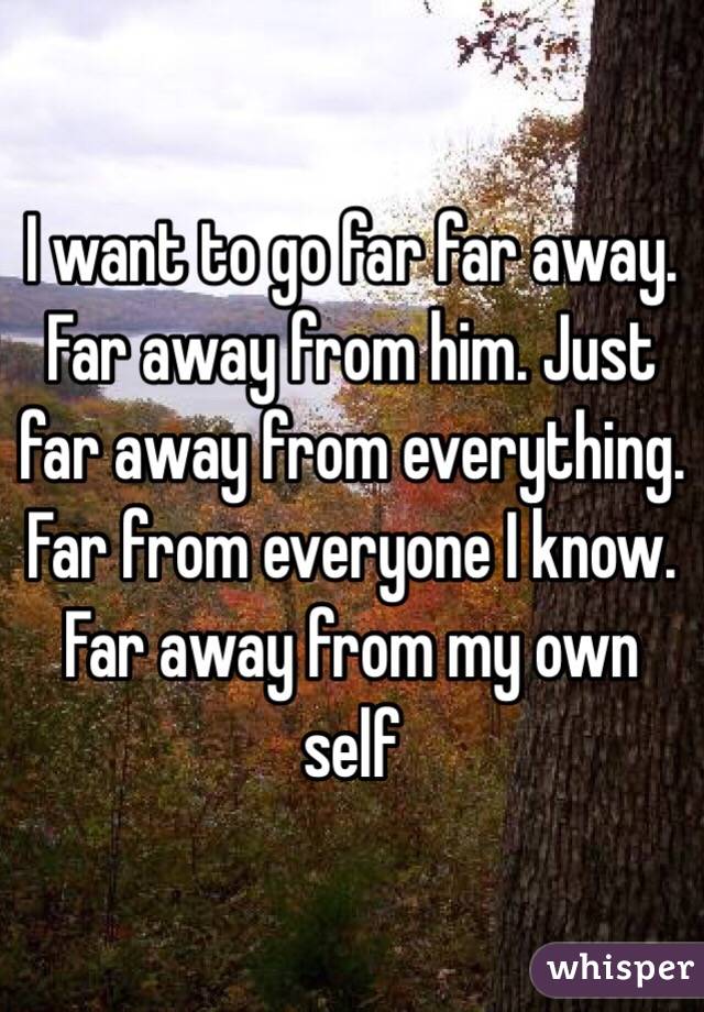 I want to go far far away. Far away from him. Just far away from everything. Far from everyone I know. Far away from my own self