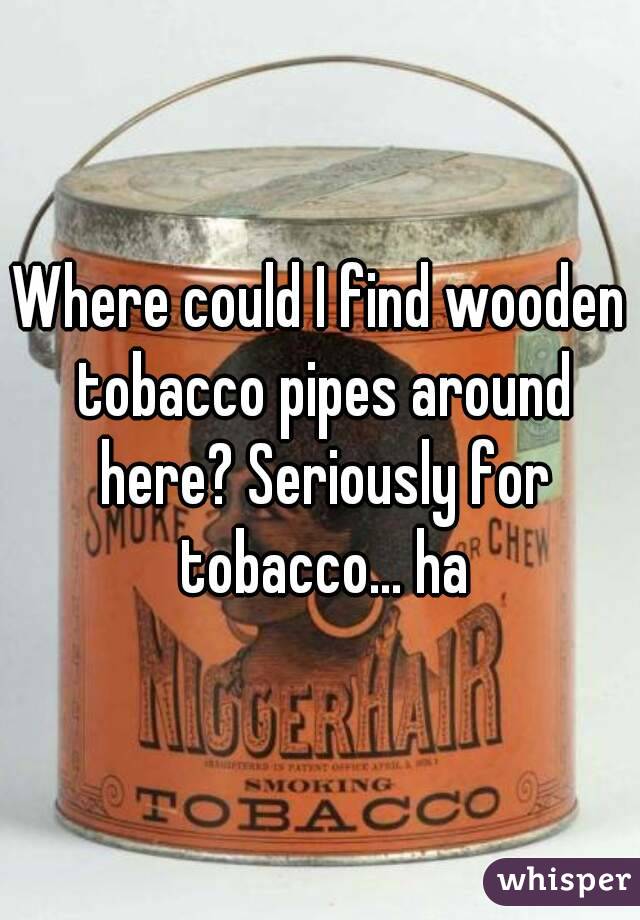 Where could I find wooden tobacco pipes around here? Seriously for tobacco... ha