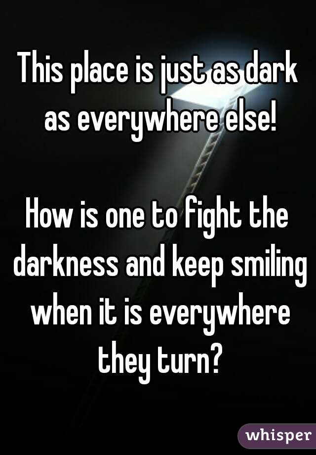 This place is just as dark as everywhere else!

How is one to fight the darkness and keep smiling when it is everywhere they turn?