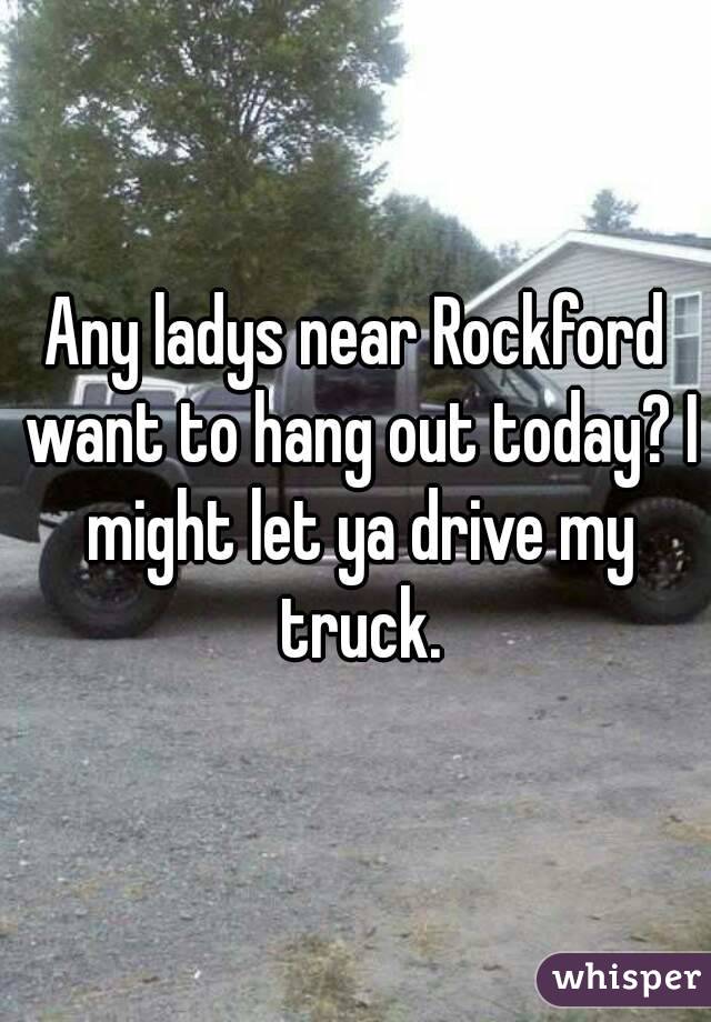 Any ladys near Rockford want to hang out today? I might let ya drive my truck.