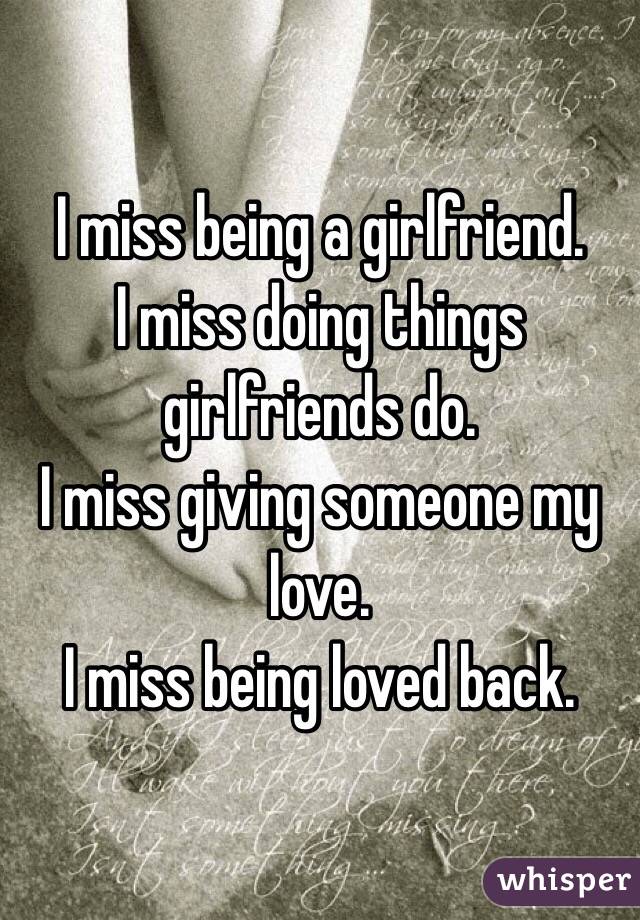 I miss being a girlfriend. 
I miss doing things girlfriends do. 
I miss giving someone my love.
I miss being loved back.