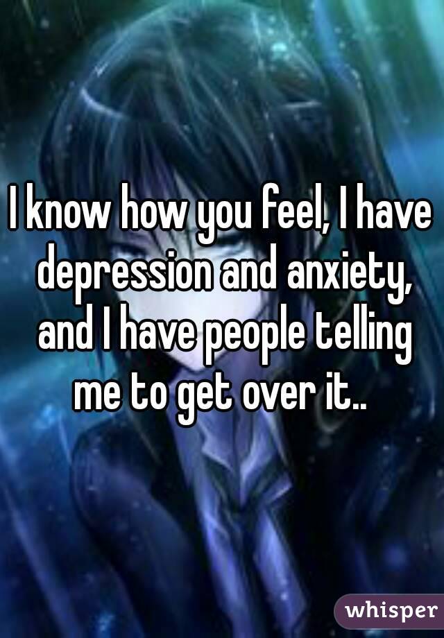 I know how you feel, I have depression and anxiety, and I have people telling me to get over it.. 