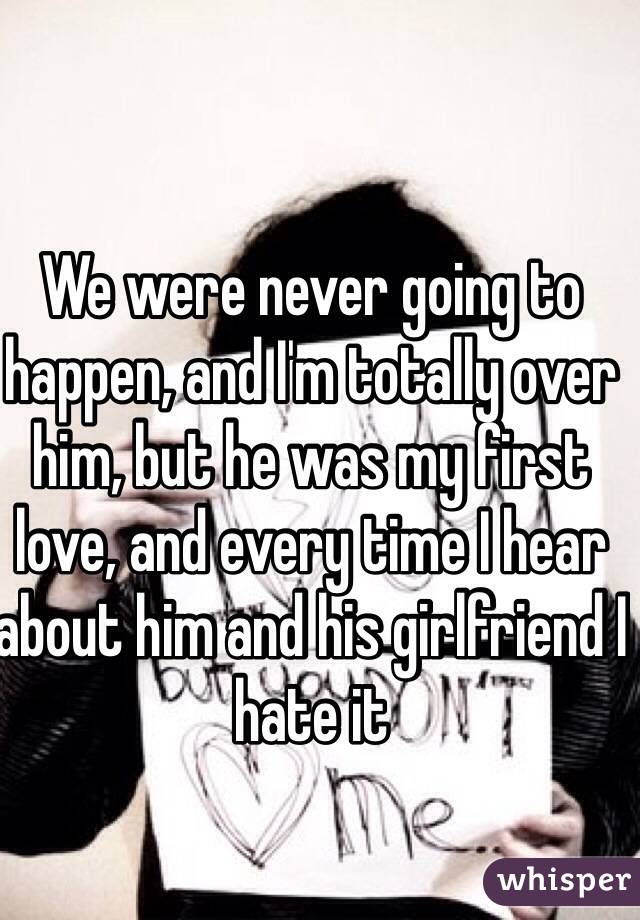 We were never going to happen, and I'm totally over him, but he was my first love, and every time I hear about him and his girlfriend I hate it 