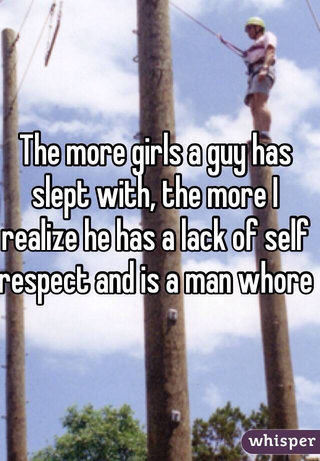 The more girls a guy has slept with, the more I realize he has a lack of self respect and is a man whore