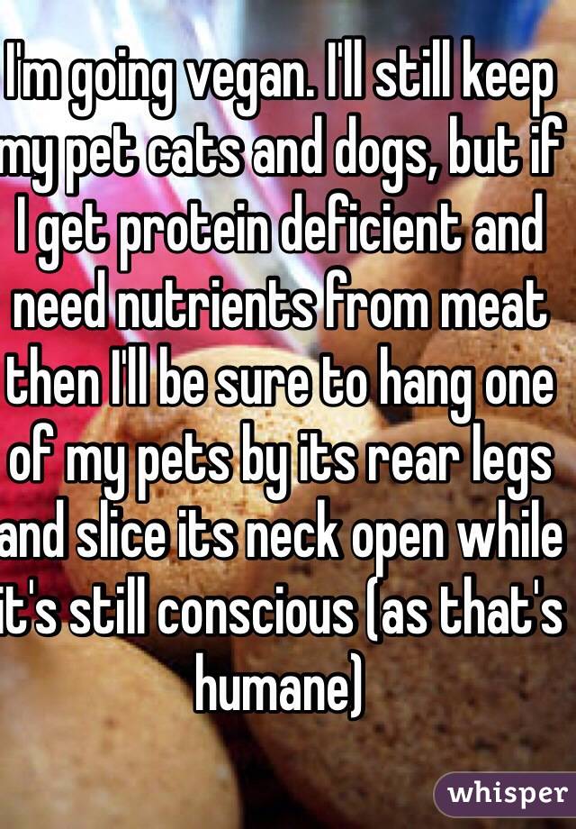 I'm going vegan. I'll still keep my pet cats and dogs, but if I get protein deficient and need nutrients from meat then I'll be sure to hang one of my pets by its rear legs and slice its neck open while it's still conscious (as that's humane)