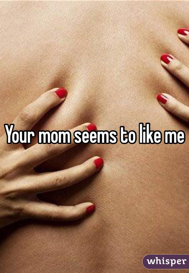 Your mom seems to like me