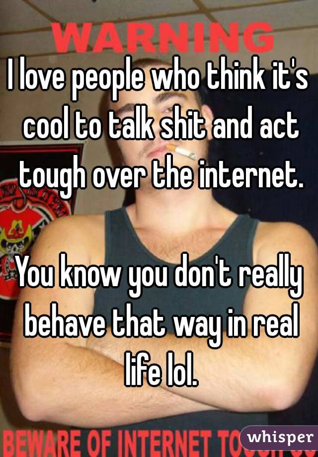 I love people who think it's cool to talk shit and act tough over the internet.

You know you don't really behave that way in real life lol.