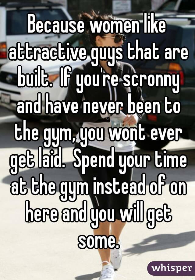 Because women like attractive guys that are built.  If you're scronny and have never been to the gym, you wont ever get laid.  Spend your time at the gym instead of on here and you will get some.