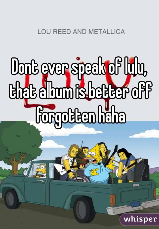 Dont ever speak of lulu, that album is better off forgotten haha