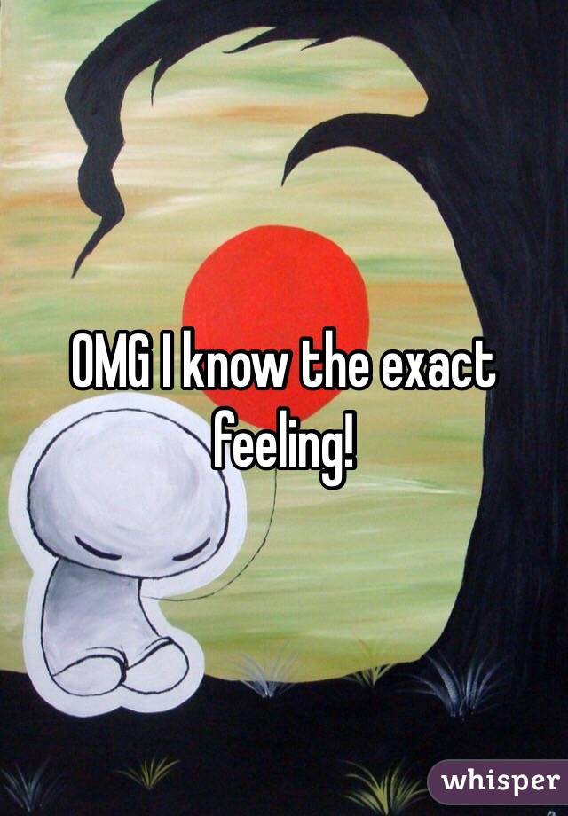 OMG I know the exact feeling!
