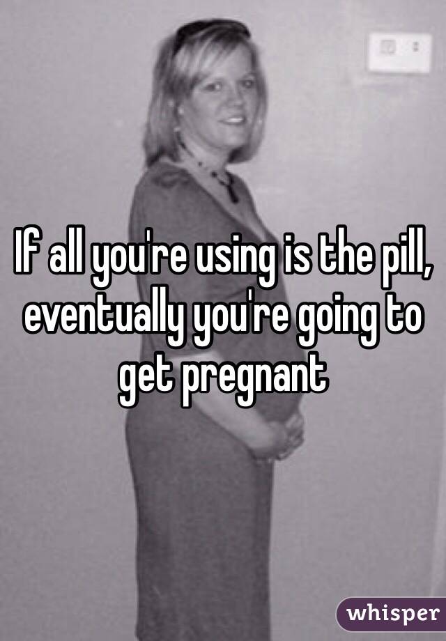 If all you're using is the pill, eventually you're going to get pregnant 