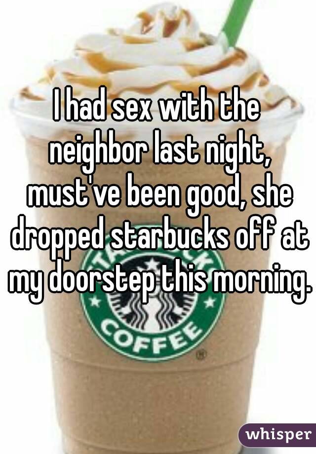 I had sex with the neighbor last night, must've been good, she dropped starbucks off at my doorstep this morning. 
