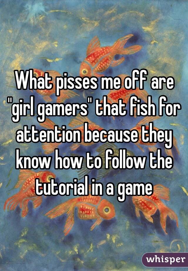 What pisses me off are "girl gamers" that fish for attention because they know how to follow the tutorial in a game
