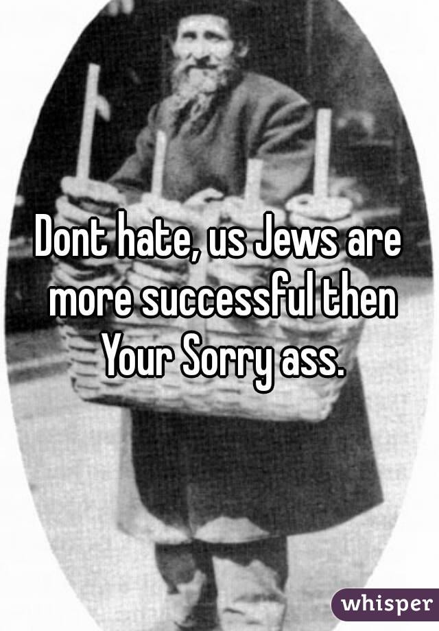 Dont hate, us Jews are more successful then Your Sorry ass.