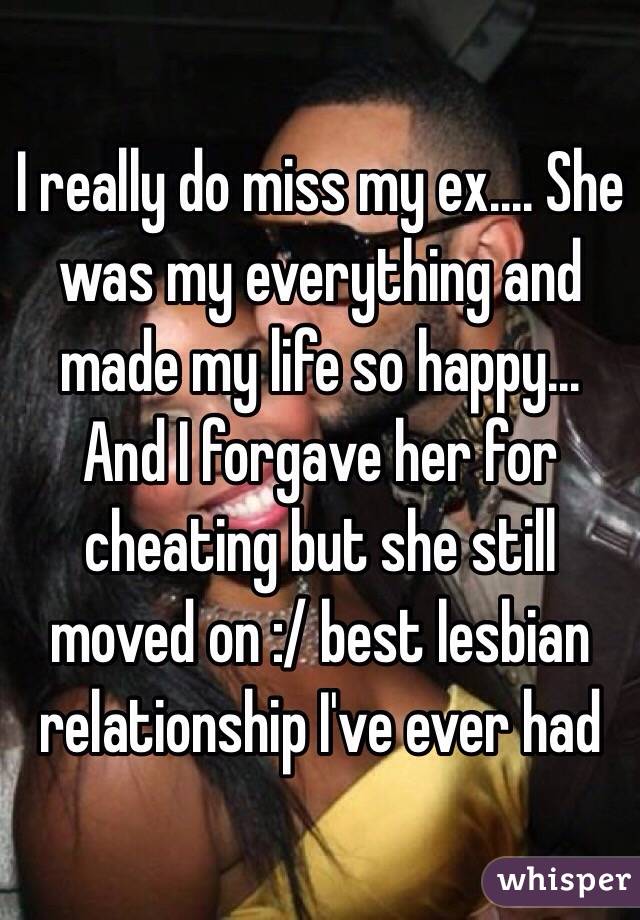 I really do miss my ex.... She was my everything and made my life so happy... And I forgave her for cheating but she still moved on :/ best lesbian relationship I've ever had 