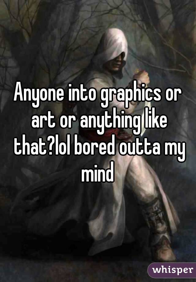 Anyone into graphics or art or anything like that?lol bored outta my mind 