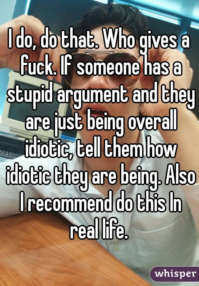I do, do that. Who gives a fuck. If someone has a stupid argument and they are just being overall idiotic, tell them how idiotic they are being. Also I recommend do this In real life. 