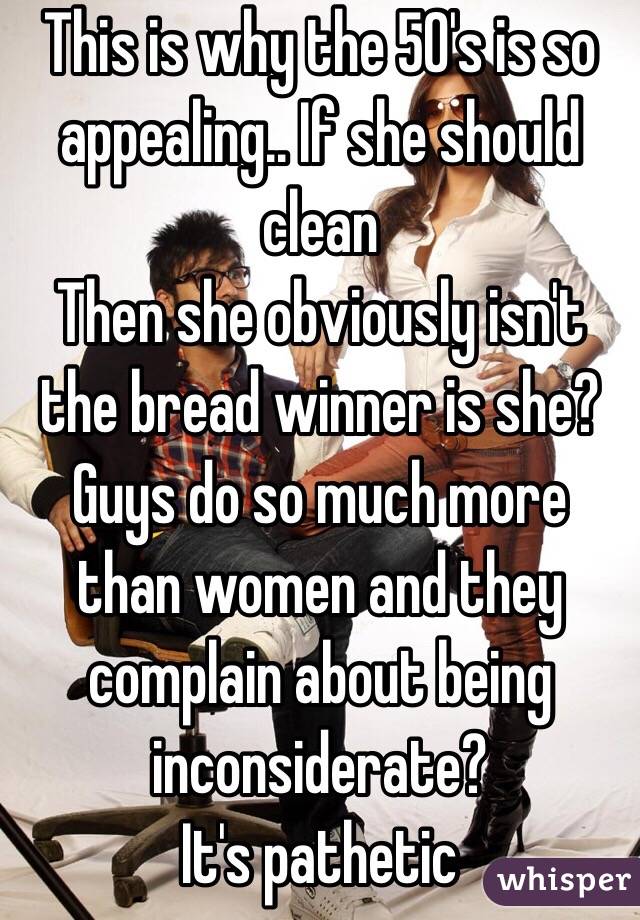 This is why the 50's is so appealing.. If she should clean 
Then she obviously isn't the bread winner is she? 
Guys do so much more than women and they complain about being inconsiderate?
It's pathetic