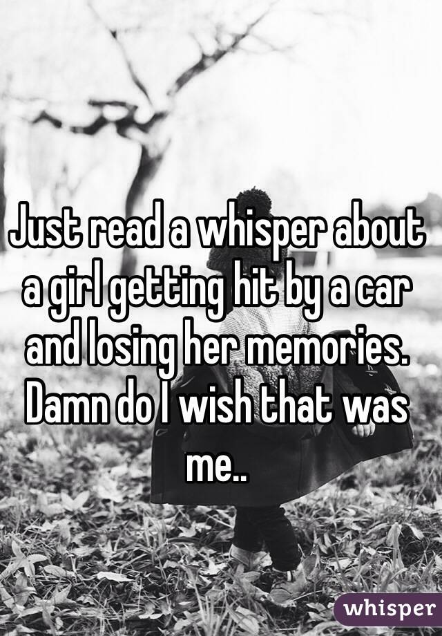 Just read a whisper about a girl getting hit by a car and losing her memories. Damn do I wish that was me..