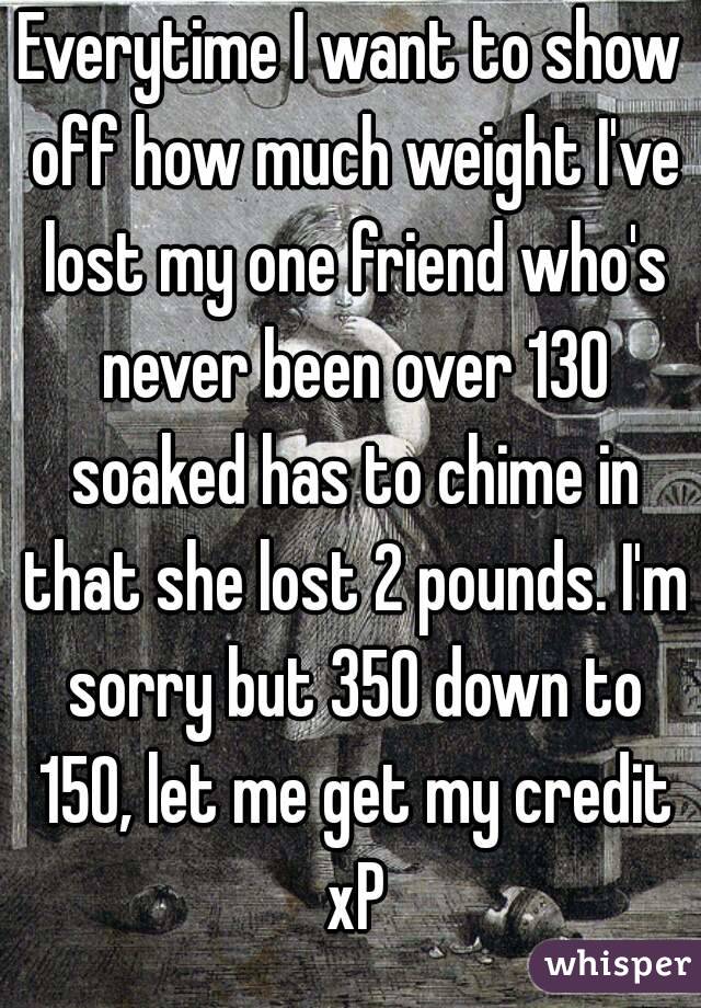 Everytime I want to show off how much weight I've lost my one friend who's never been over 130 soaked has to chime in that she lost 2 pounds. I'm sorry but 350 down to 150, let me get my credit xP