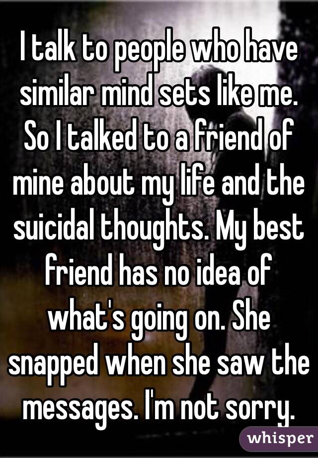 I talk to people who have similar mind sets like me. So I talked to a friend of mine about my life and the suicidal thoughts. My best friend has no idea of what's going on. She snapped when she saw the messages. I'm not sorry. 
