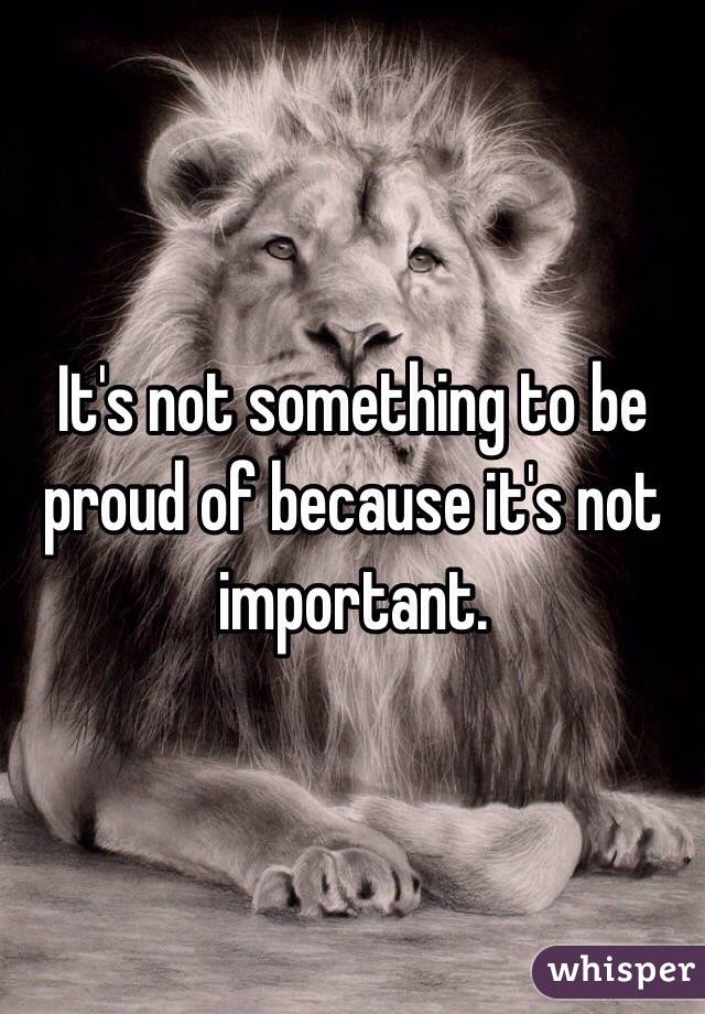 It's not something to be proud of because it's not important. 