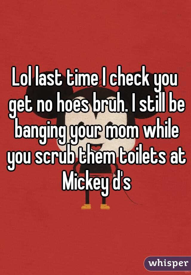 Lol last time I check you get no hoes bruh. I still be banging your mom while you scrub them toilets at Mickey d's