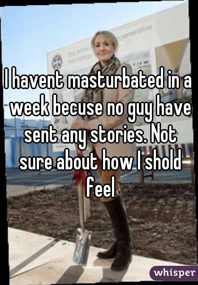 I havent masturbated in a week becuse no guy have sent any stories. Not sure about how I shold feel
