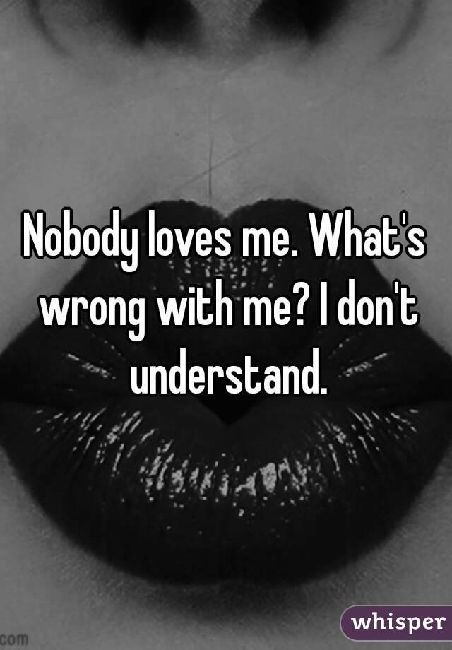 Nobody loves me. What's wrong with me? I don't understand.