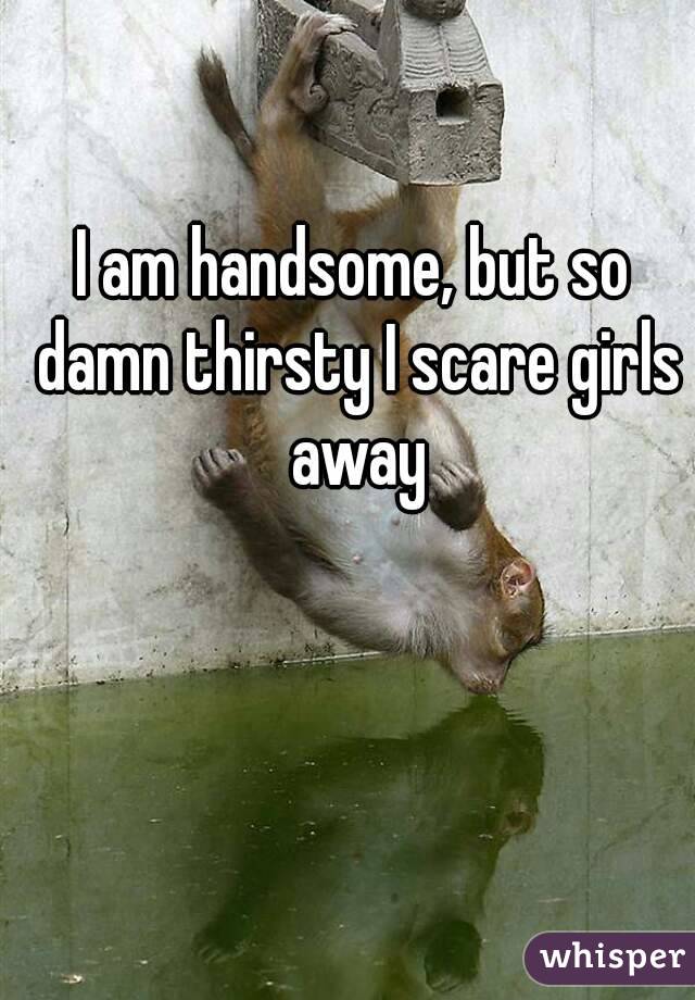 I am handsome, but so damn thirsty I scare girls away