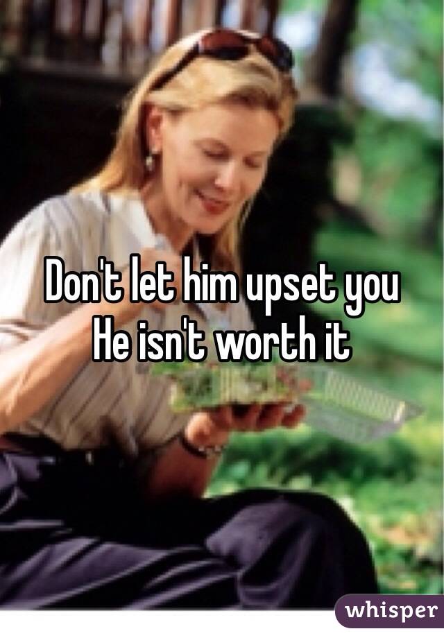 Don't let him upset you 
He isn't worth it 