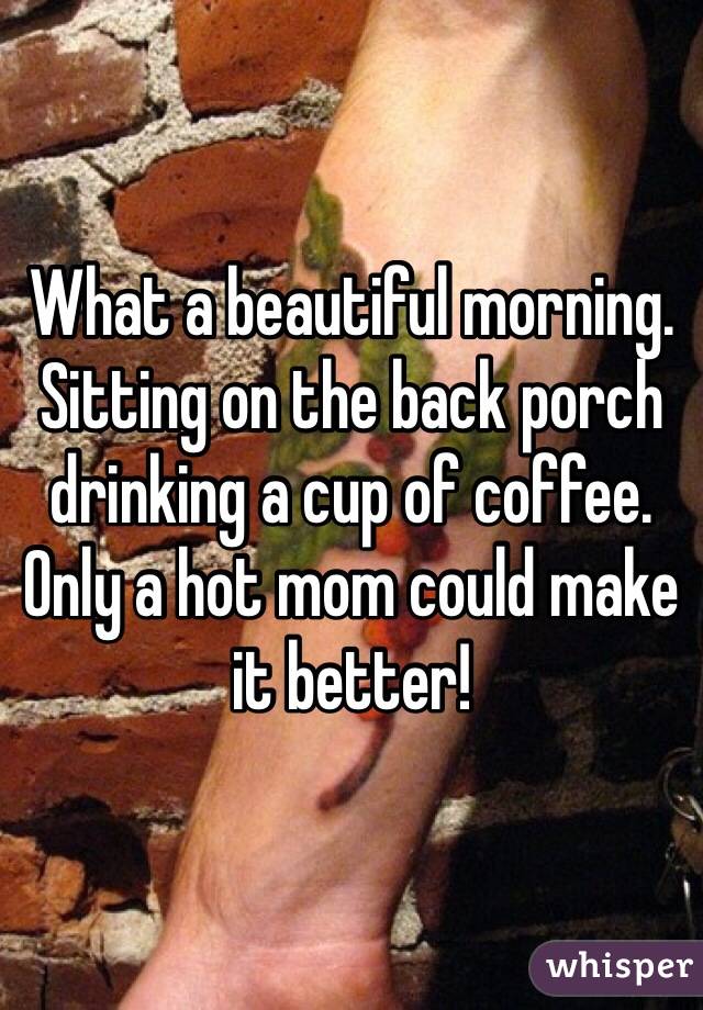 What a beautiful morning. Sitting on the back porch drinking a cup of coffee. Only a hot mom could make it better!