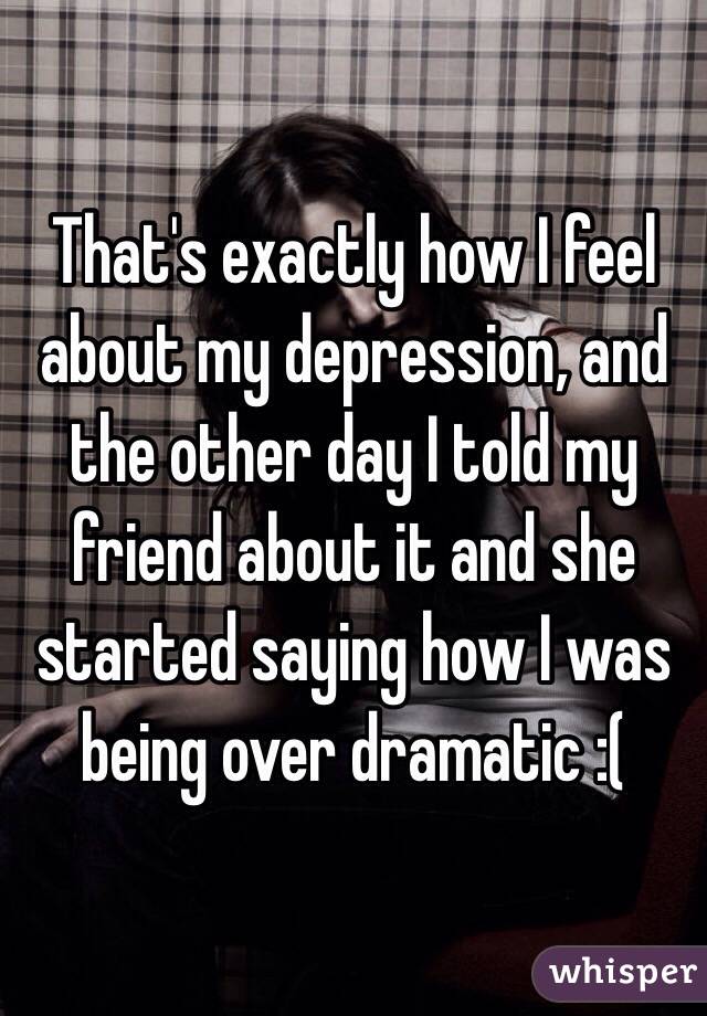 That's exactly how I feel about my depression, and the other day I told my friend about it and she started saying how I was being over dramatic :(