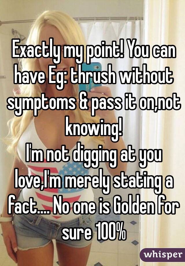 Exactly my point! You can have Eg: thrush without symptoms & pass it on,not knowing!
I'm not digging at you love,I'm merely stating a fact.... No one is Golden for sure 100% 